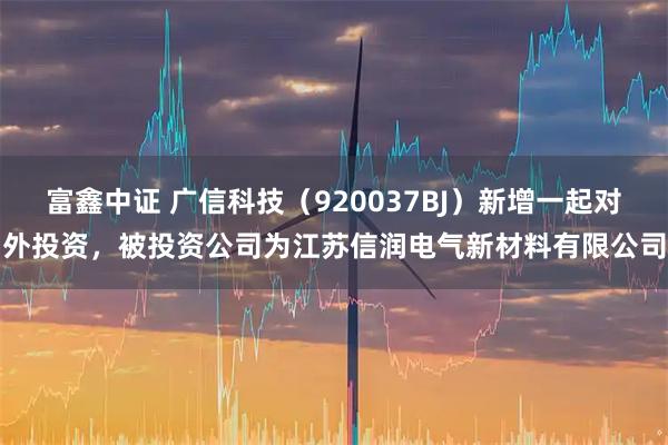 富鑫中证 广信科技（920037BJ）新增一起对外投资，被投资公司为江苏信润电气新材料有限公司