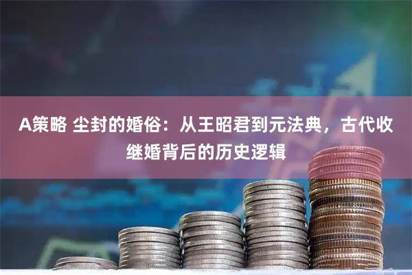 A策略 尘封的婚俗：从王昭君到元法典，古代收继婚背后的历史逻辑