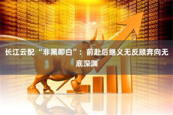 长江云配 “非黑即白”：前赴后继义无反顾奔向无底深渊