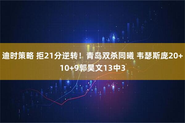 迪时策略 拒21分逆转！青岛双杀同曦 韦瑟斯庞20+10+9郭昊文13中3