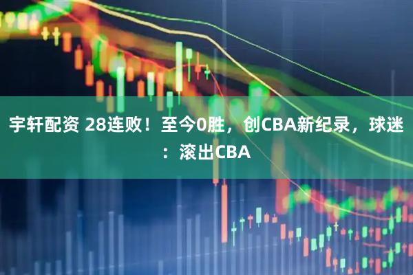 宇轩配资 28连败！至今0胜，创CBA新纪录，球迷：滚出CBA