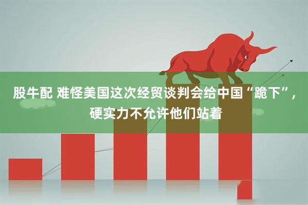 股牛配 难怪美国这次经贸谈判会给中国“跪下”, 硬实力不允许他们站着