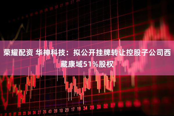 荣耀配资 华神科技：拟公开挂牌转让控股子公司西藏康域51%股权