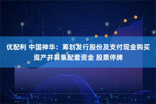 优配利 中国神华：筹划发行股份及支付现金购买资产并募集配套资金 股票停牌