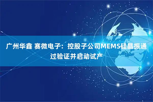 广州华鑫 赛微电子：控股子公司MEMS硅晶振通过验证并启动试产