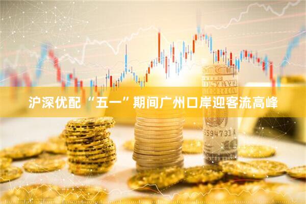沪深优配 “五一”期间广州口岸迎客流高峰