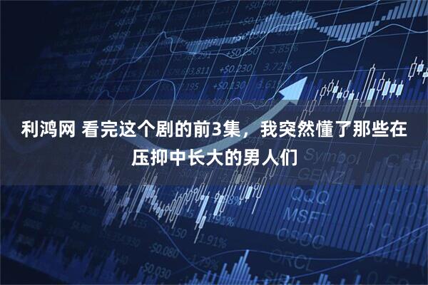 利鸿网 看完这个剧的前3集，我突然懂了那些在压抑中长大的男人们