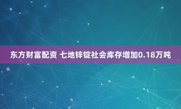 东方财富配资 七地锌锭社会库存增加0.18万吨