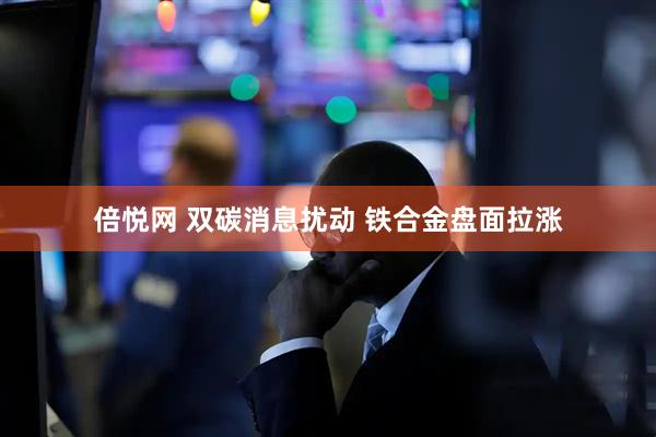 倍悦网 双碳消息扰动 铁合金盘面拉涨