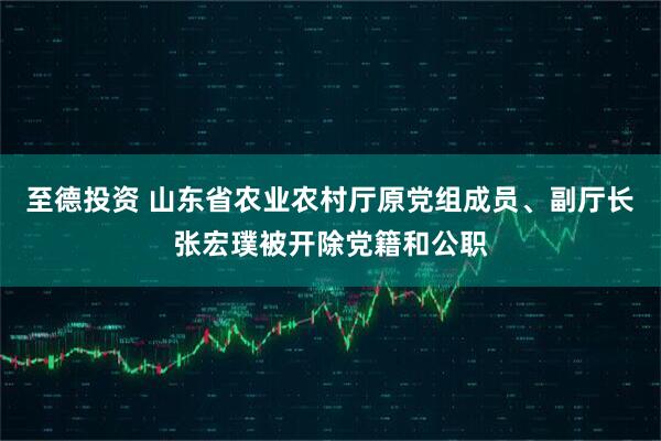 至德投资 山东省农业农村厅原党组成员、副厅长张宏璞被开除党籍和公职