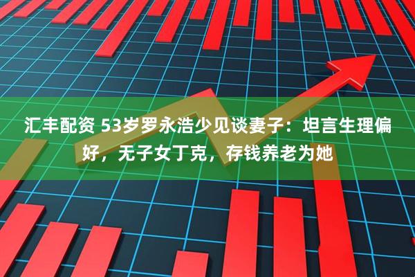 汇丰配资 53岁罗永浩少见谈妻子：坦言生理偏好，无子女丁克，存钱养老为她