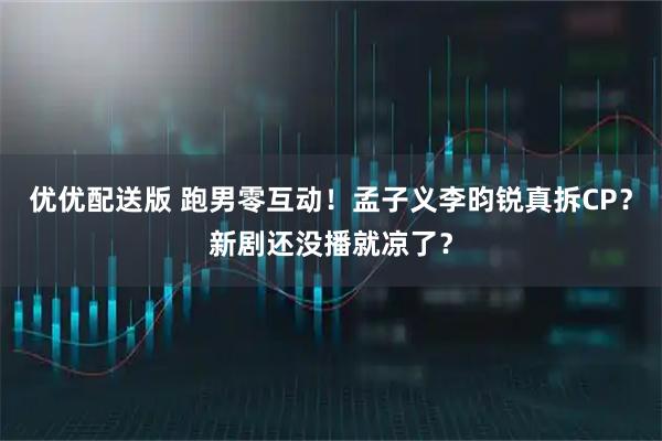 优优配送版 跑男零互动！孟子义李昀锐真拆CP？新剧还没播就凉了？
