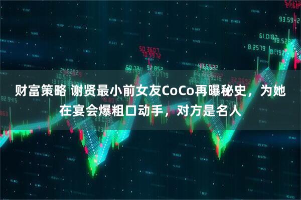 财富策略 谢贤最小前女友CoCo再曝秘史，为她在宴会爆粗口动手，对方是名人