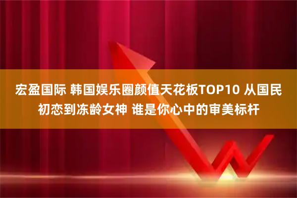 宏盈国际 韩国娱乐圈颜值天花板TOP10 从国民初恋到冻龄女神 谁是你心中的审美标杆