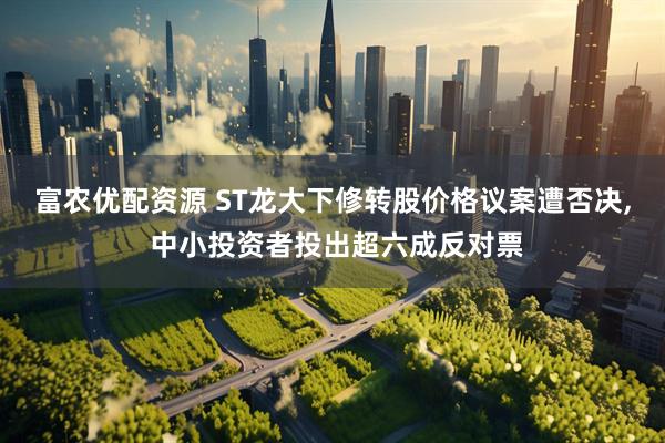 富农优配资源 ST龙大下修转股价格议案遭否决, 中小投资者投出超六成反对票