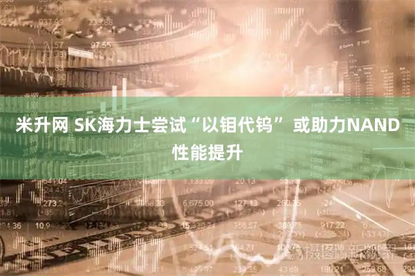 米升网 SK海力士尝试“以钼代钨” 或助力NAND性能提升