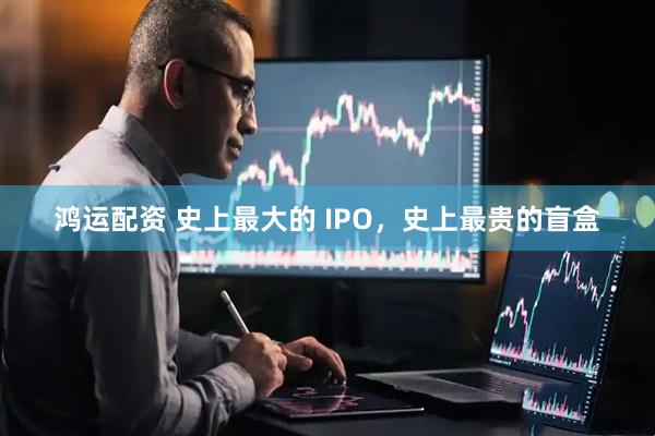鸿运配资 史上最大的 IPO，史上最贵的盲盒