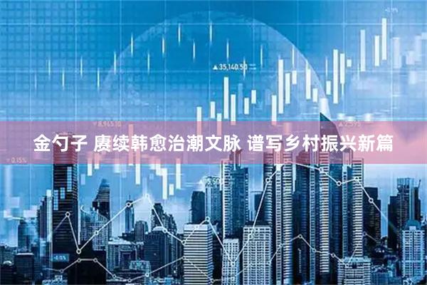 金勺子 赓续韩愈治潮文脉 谱写乡村振兴新篇