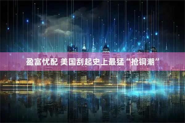 盈富忧配 美国刮起史上最猛“抢铜潮”