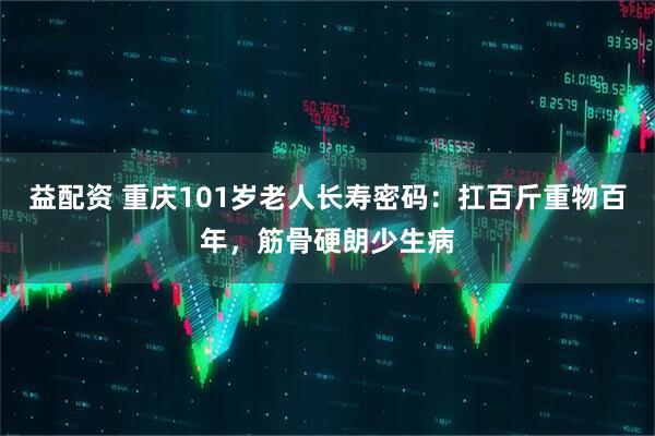 益配资 重庆101岁老人长寿密码：扛百斤重物百年，筋骨硬朗少生病