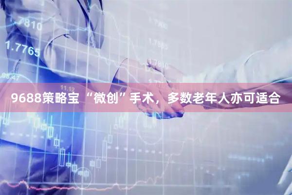 9688策略宝 “微创”手术，多数老年人亦可适合