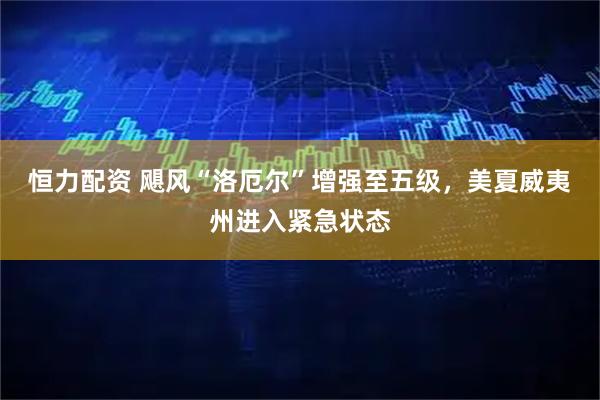 恒力配资 飓风“洛厄尔”增强至五级，美夏威夷州进入紧急状态