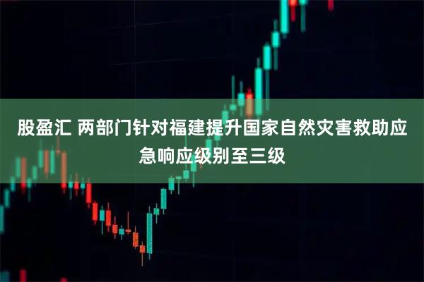 股盈汇 两部门针对福建提升国家自然灾害救助应急响应级别至三级